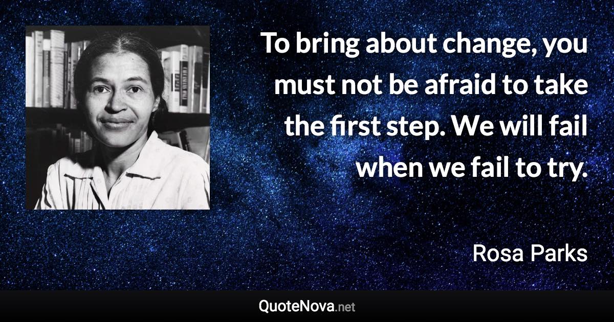 To bring about change, you must not be afraid to take the first step. We will fail when we fail to try. - Rosa Parks quote