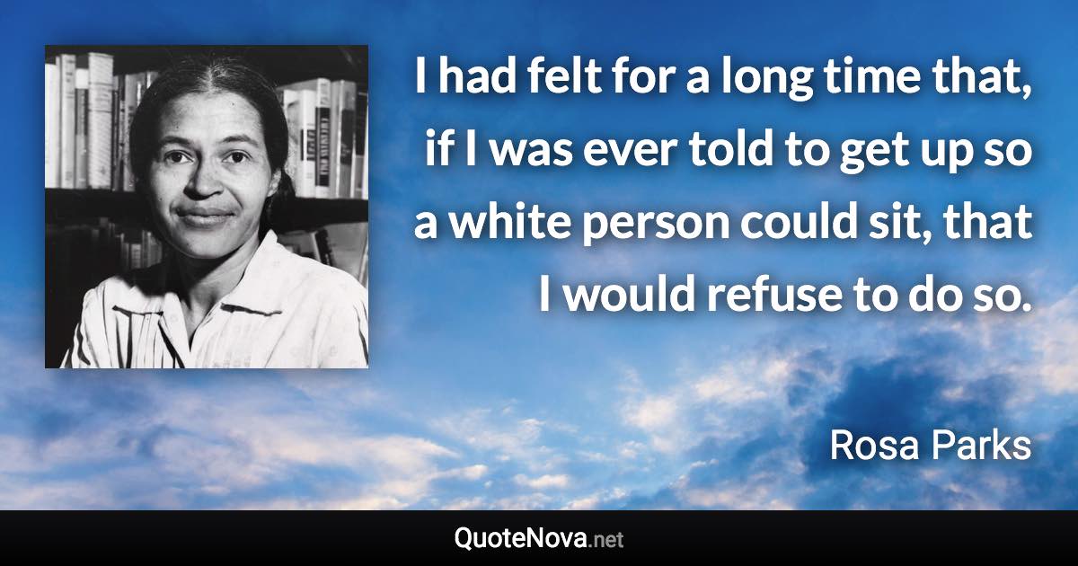 I had felt for a long time that, if I was ever told to get up so a white person could sit, that I would refuse to do so. - Rosa Parks quote