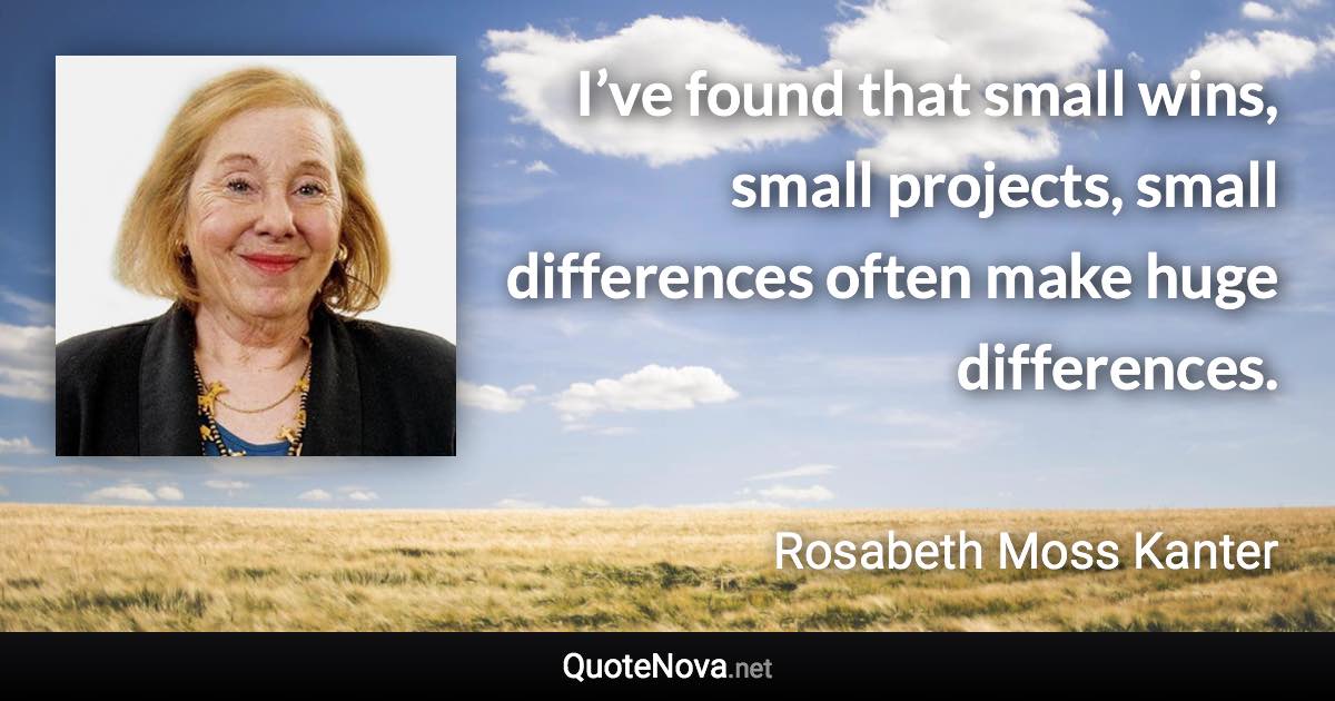 I’ve found that small wins, small projects, small differences often make huge differences. - Rosabeth Moss Kanter quote
