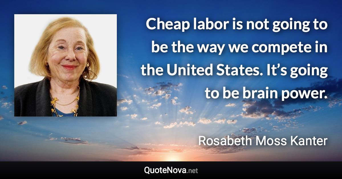 Cheap labor is not going to be the way we compete in the United States. It’s going to be brain power. - Rosabeth Moss Kanter quote