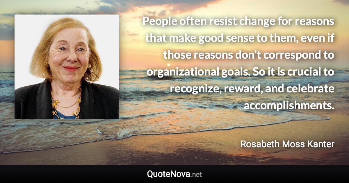 People often resist change for reasons that make good sense to them, even if those reasons don’t correspond to organizational goals. So it is crucial to recognize, reward, and celebrate accomplishments. - Rosabeth Moss Kanter quote