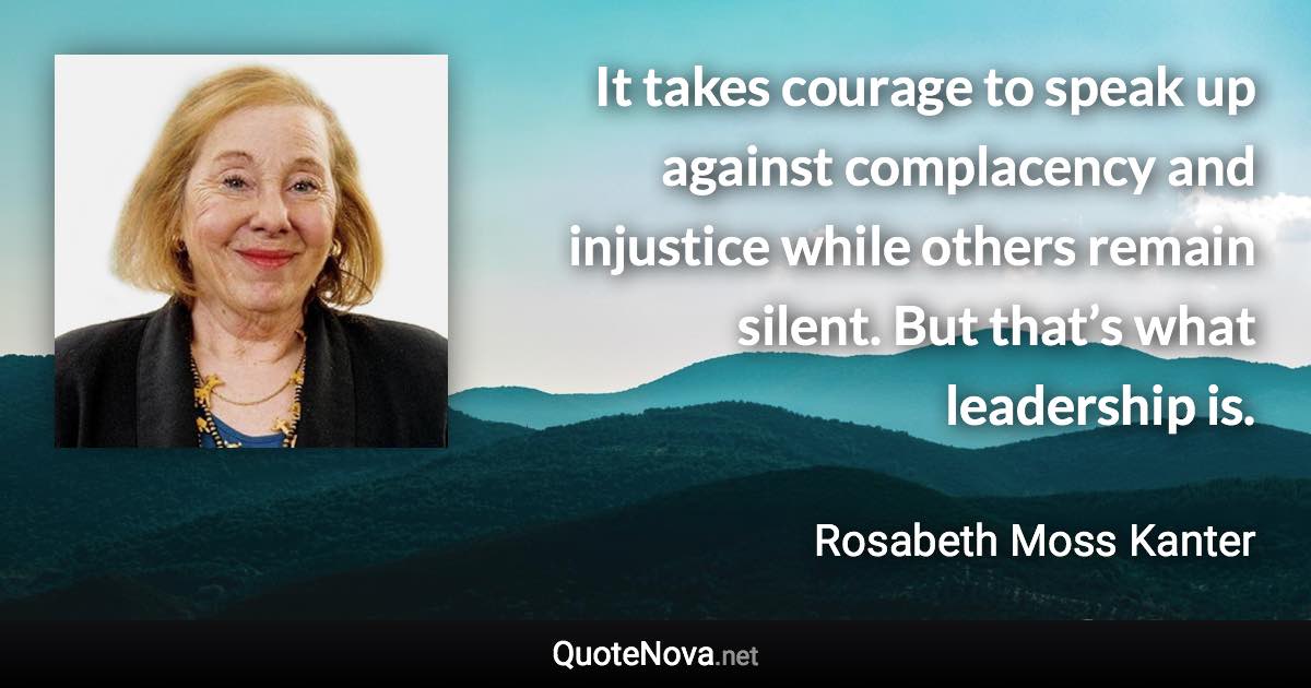 It takes courage to speak up against complacency and injustice while others remain silent. But that’s what leadership is. - Rosabeth Moss Kanter quote