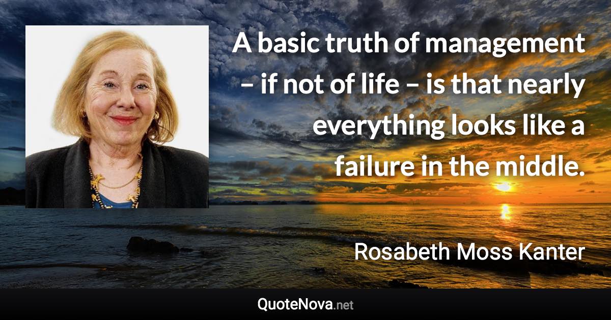 A basic truth of management – if not of life – is that nearly everything looks like a failure in the middle. - Rosabeth Moss Kanter quote