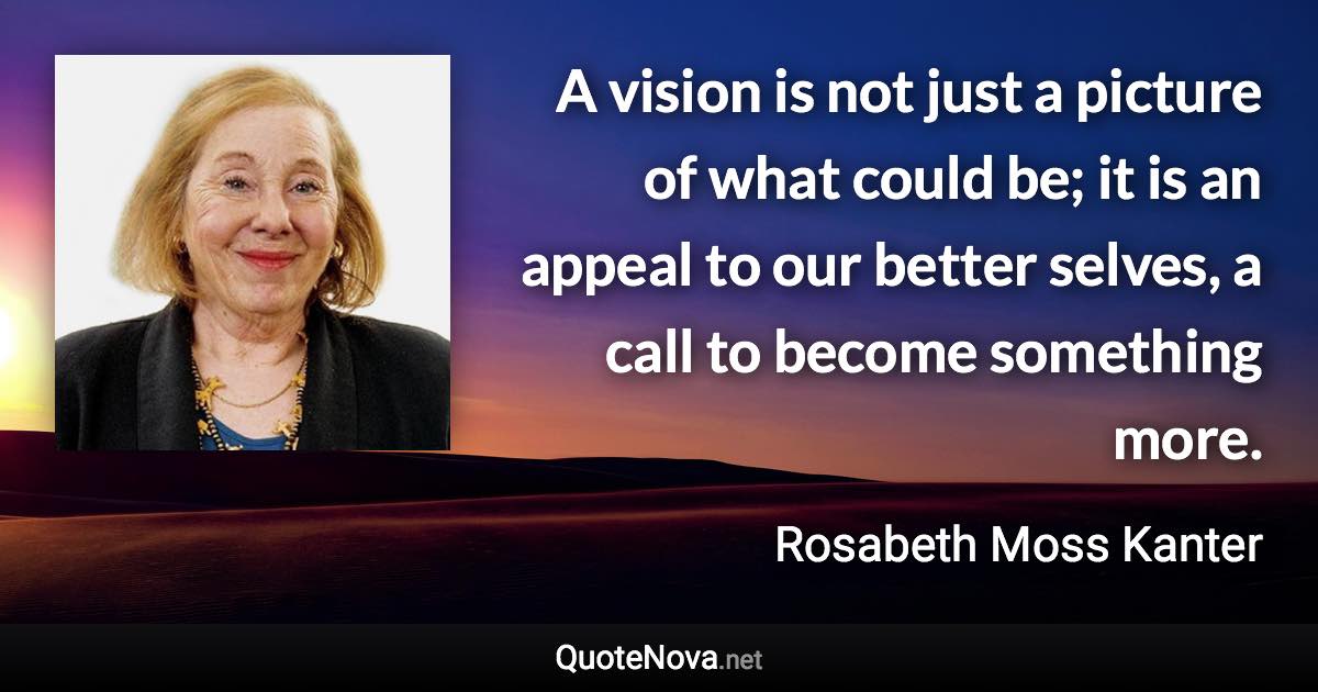 A vision is not just a picture of what could be; it is an appeal to our better selves, a call to become something more. - Rosabeth Moss Kanter quote