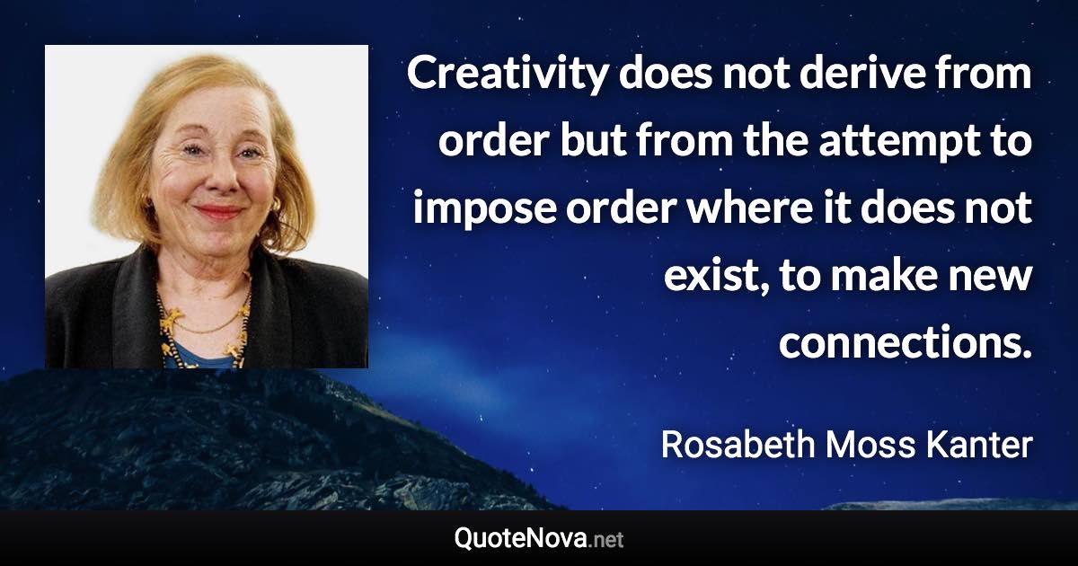 Creativity does not derive from order but from the attempt to impose order where it does not exist, to make new connections. - Rosabeth Moss Kanter quote