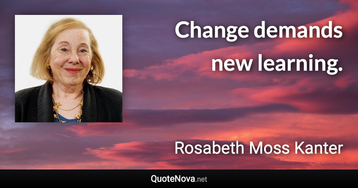Change demands new learning. - Rosabeth Moss Kanter quote