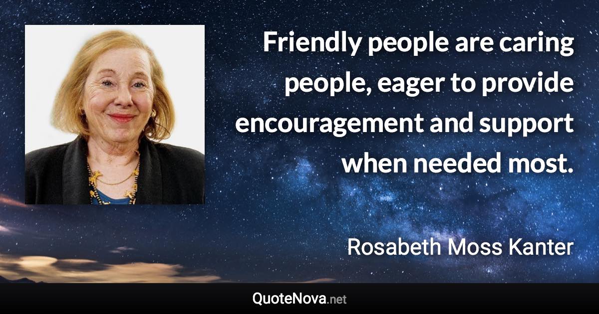 Friendly people are caring people, eager to provide encouragement and support when needed most. - Rosabeth Moss Kanter quote