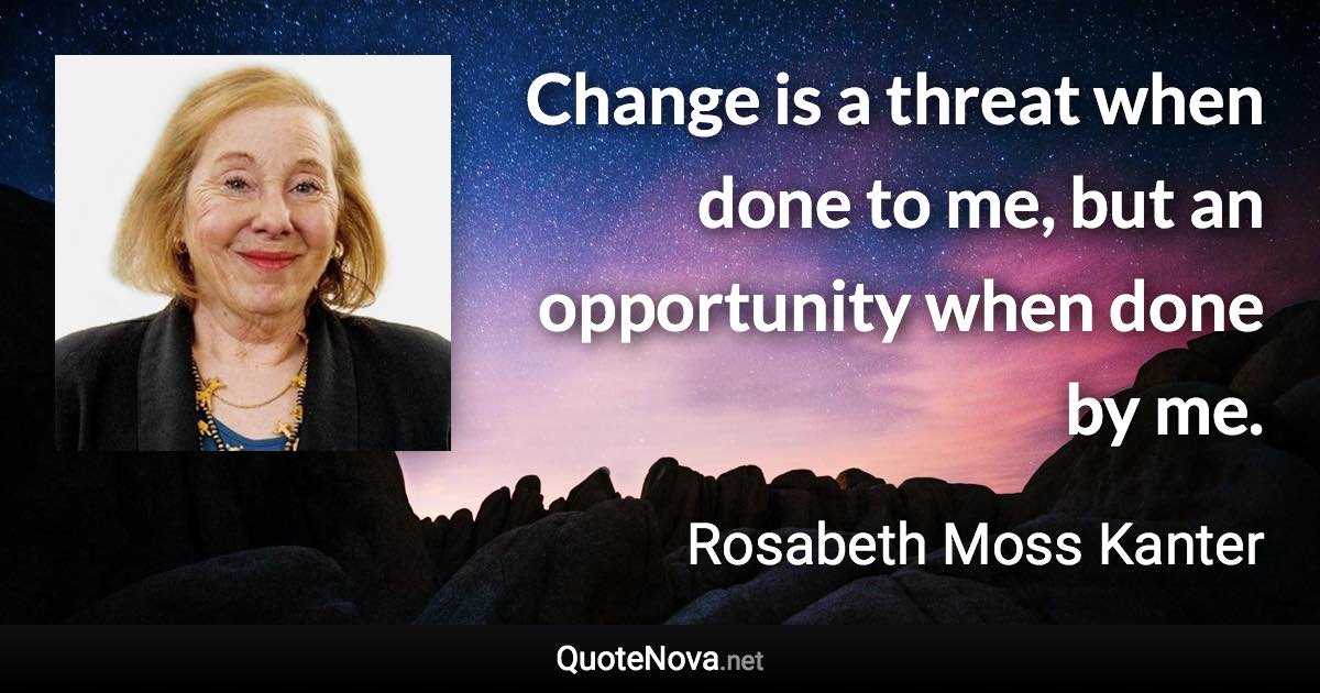Change is a threat when done to me, but an opportunity when done by me. - Rosabeth Moss Kanter quote