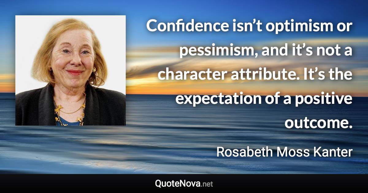 Confidence isn’t optimism or pessimism, and it’s not a character attribute. It’s the expectation of a positive outcome. - Rosabeth Moss Kanter quote