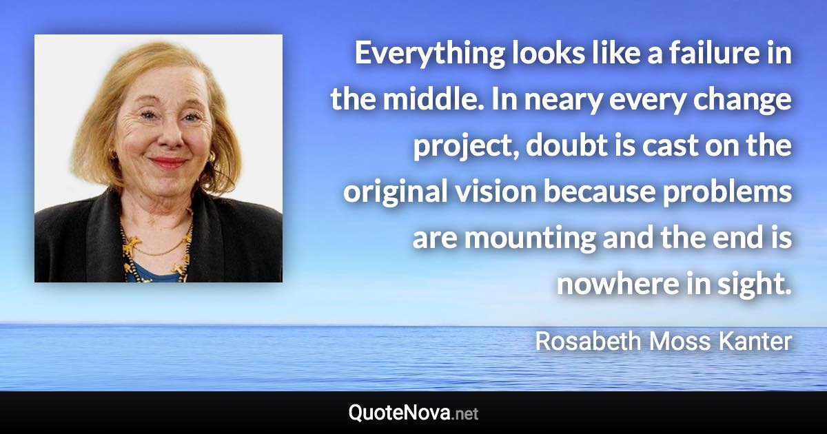 Everything looks like a failure in the middle. In neary every change project, doubt is cast on the original vision because problems are mounting and the end is nowhere in sight. - Rosabeth Moss Kanter quote