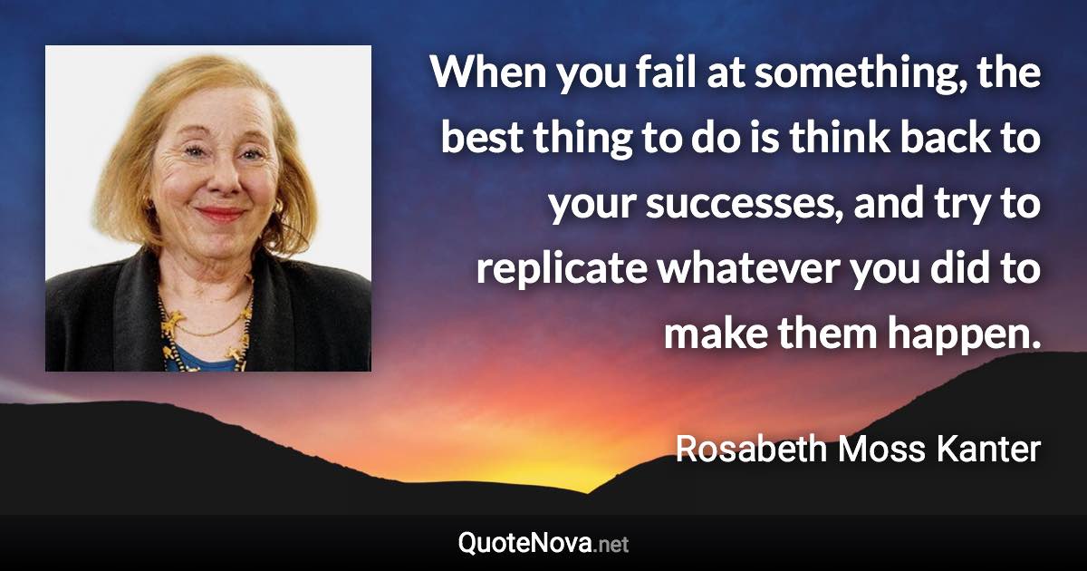 When you fail at something, the best thing to do is think back to your successes, and try to replicate whatever you did to make them happen. - Rosabeth Moss Kanter quote