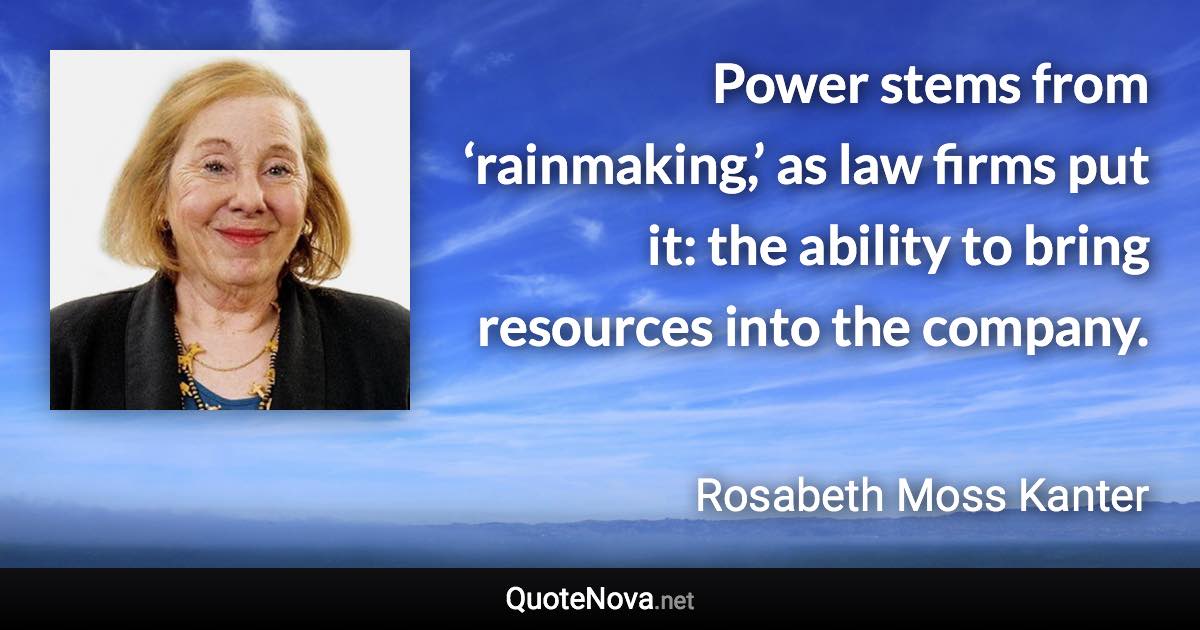 Power stems from ‘rainmaking,’ as law firms put it: the ability to bring resources into the company. - Rosabeth Moss Kanter quote