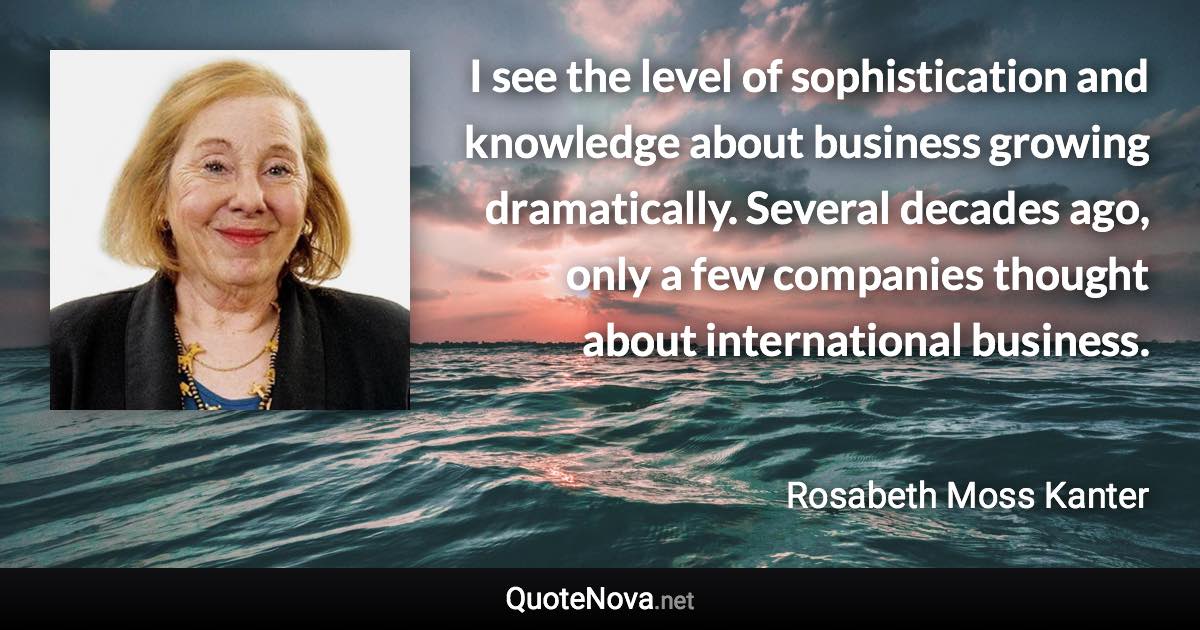 I see the level of sophistication and knowledge about business growing dramatically. Several decades ago, only a few companies thought about international business. - Rosabeth Moss Kanter quote
