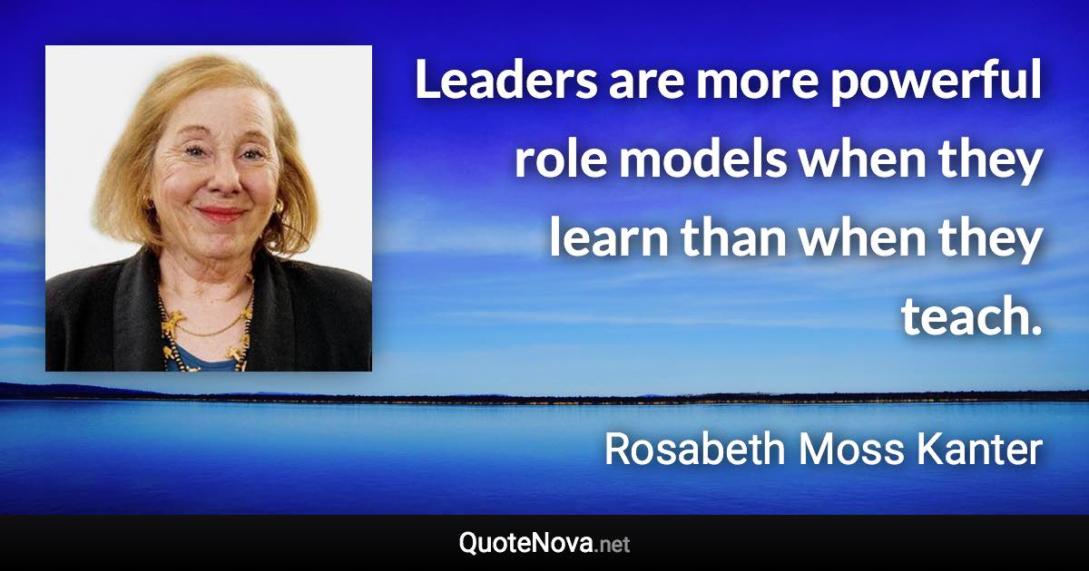 Leaders are more powerful role models when they learn than when they teach. - Rosabeth Moss Kanter quote