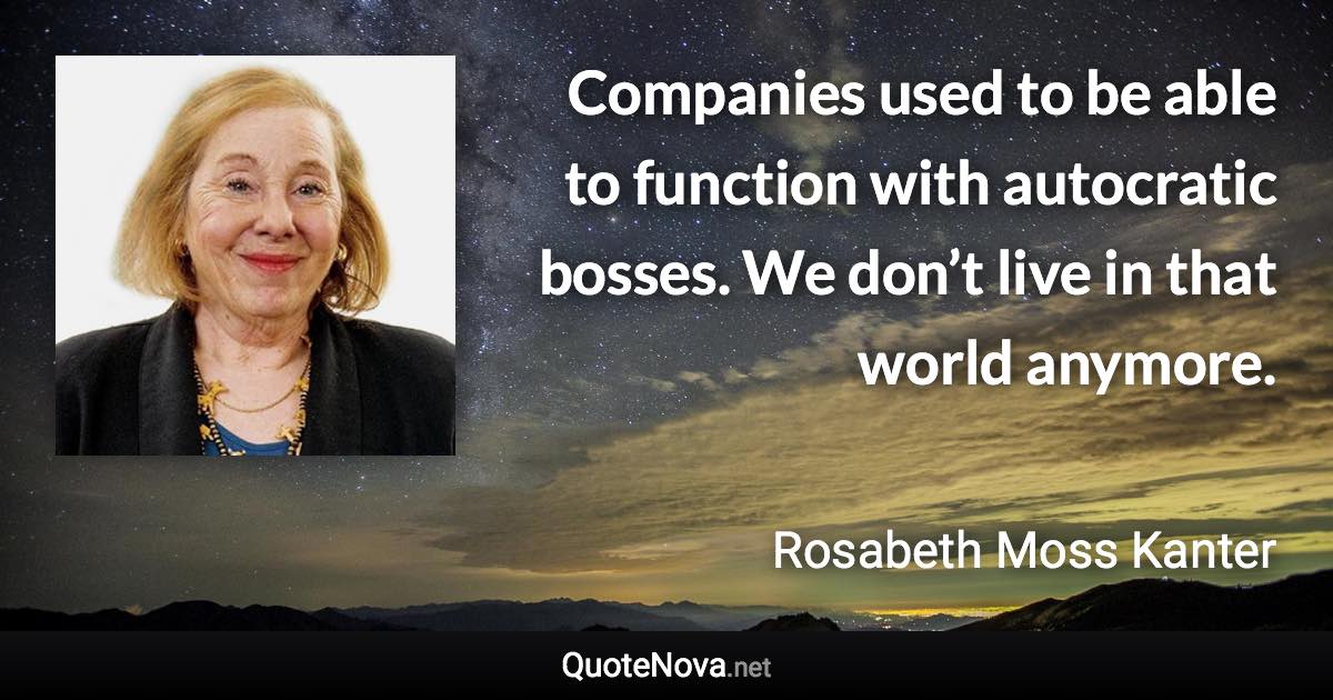 Companies used to be able to function with autocratic bosses. We don’t live in that world anymore. - Rosabeth Moss Kanter quote