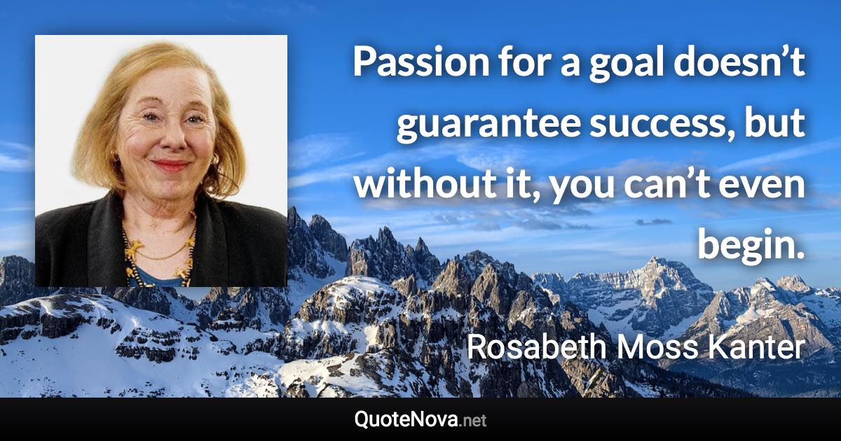 Passion for a goal doesn’t guarantee success, but without it, you can’t even begin. - Rosabeth Moss Kanter quote