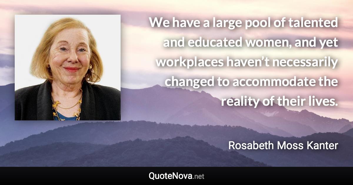 We have a large pool of talented and educated women, and yet workplaces haven’t necessarily changed to accommodate the reality of their lives. - Rosabeth Moss Kanter quote