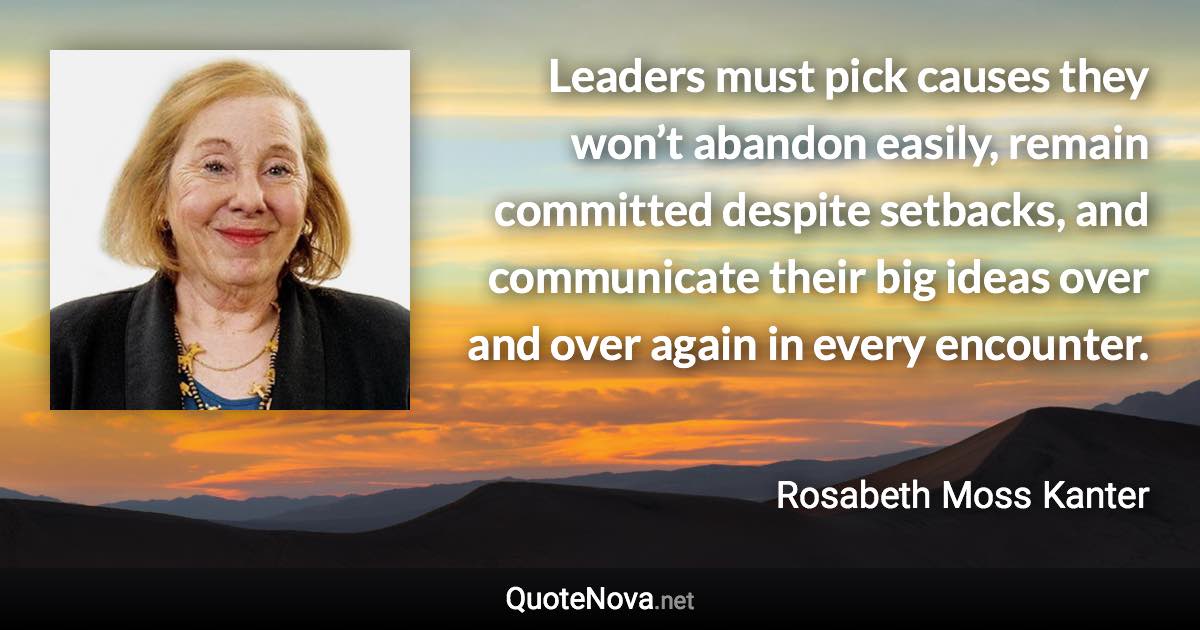 Leaders must pick causes they won’t abandon easily, remain committed despite setbacks, and communicate their big ideas over and over again in every encounter. - Rosabeth Moss Kanter quote