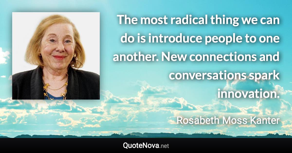 The most radical thing we can do is introduce people to one another. New connections and conversations spark innovation. - Rosabeth Moss Kanter quote