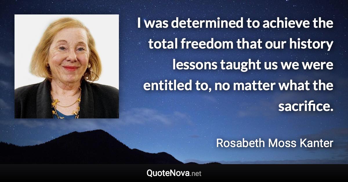 I was determined to achieve the total freedom that our history lessons taught us we were entitled to, no matter what the sacrifice. - Rosabeth Moss Kanter quote