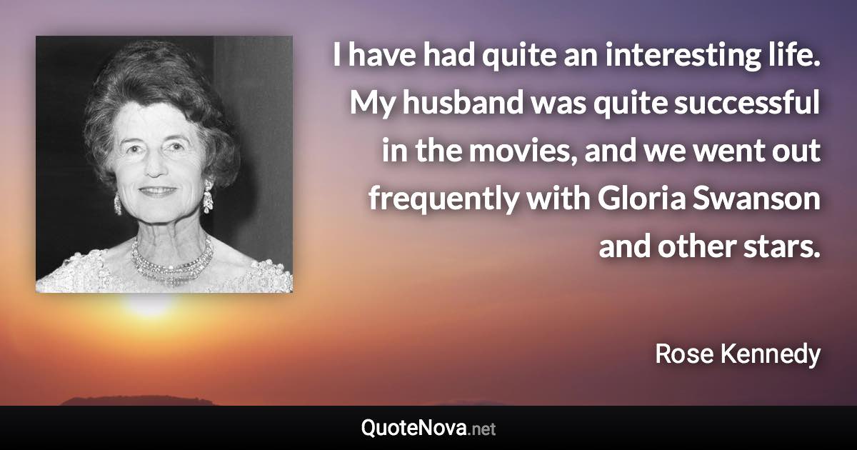 I have had quite an interesting life. My husband was quite successful in the movies, and we went out frequently with Gloria Swanson and other stars. - Rose Kennedy quote