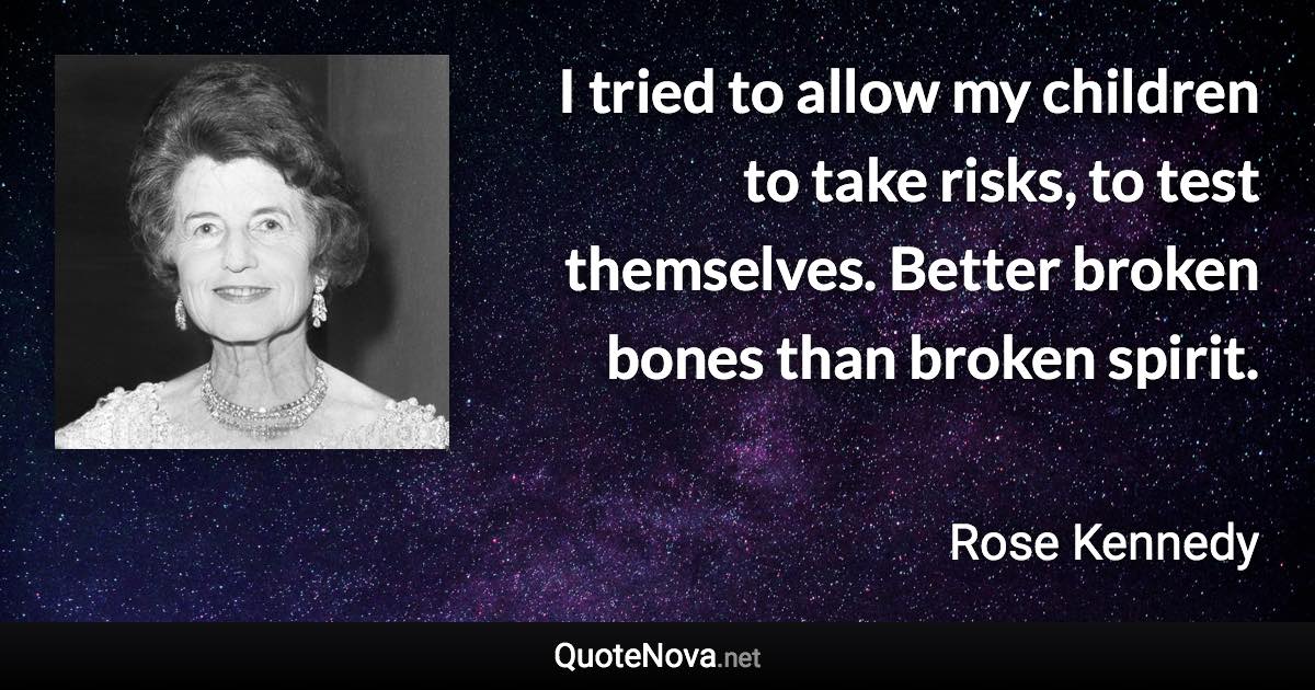 I tried to allow my children to take risks, to test themselves. Better broken bones than broken spirit. - Rose Kennedy quote