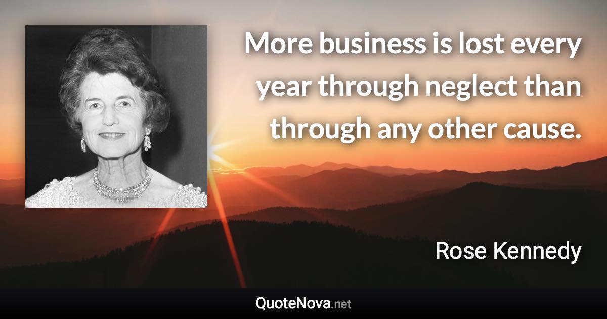 More business is lost every year through neglect than through any other cause. - Rose Kennedy quote