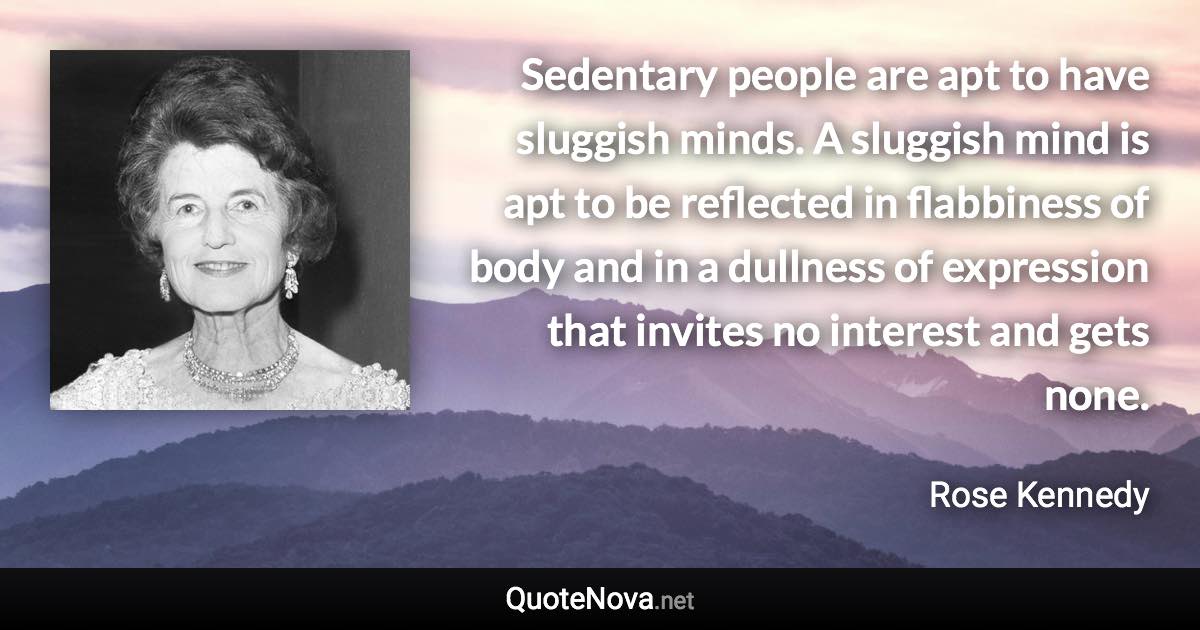 Sedentary people are apt to have sluggish minds. A sluggish mind is apt to be reflected in flabbiness of body and in a dullness of expression that invites no interest and gets none. - Rose Kennedy quote