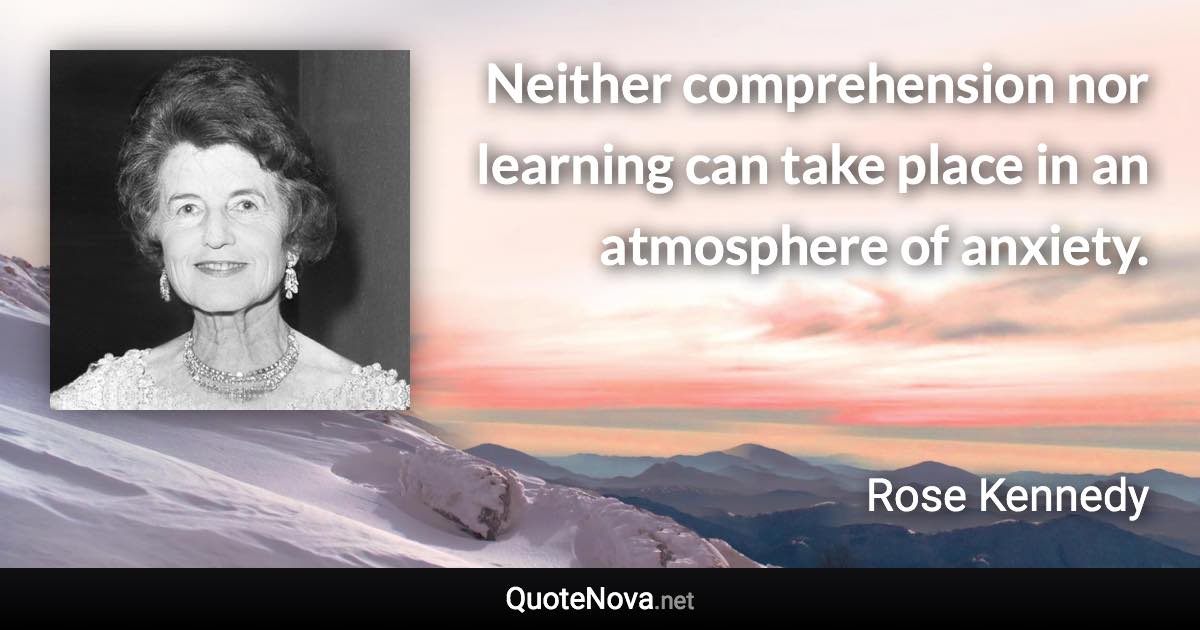 Neither comprehension nor learning can take place in an atmosphere of anxiety. - Rose Kennedy quote