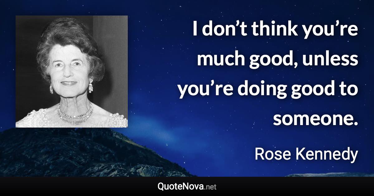 I don’t think you’re much good, unless you’re doing good to someone. - Rose Kennedy quote