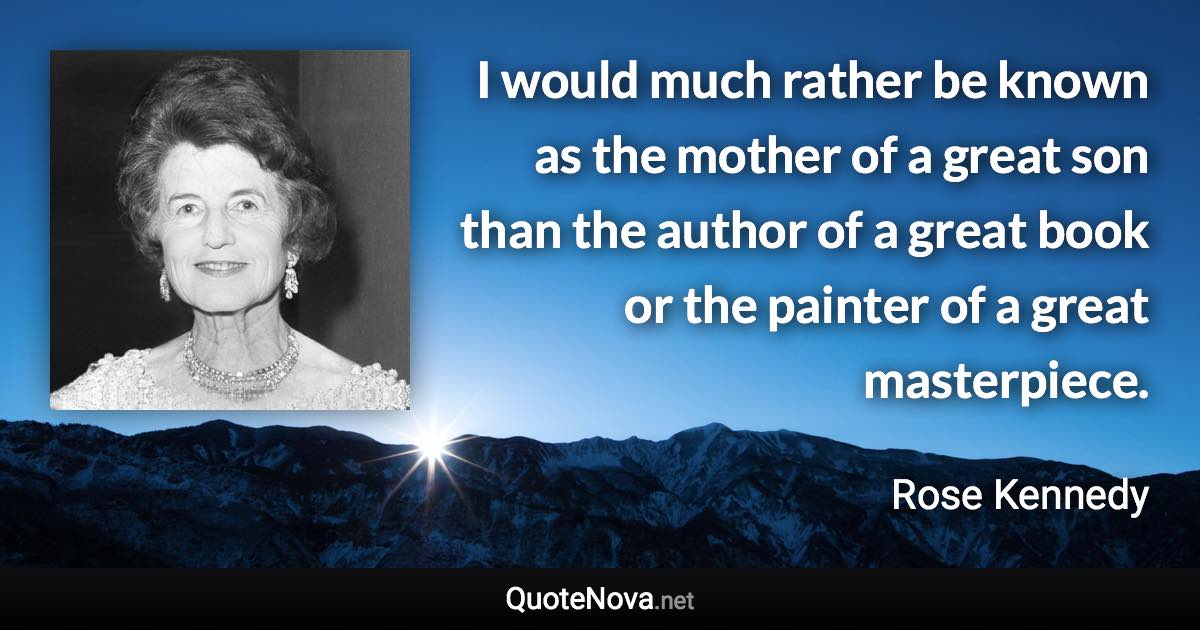 I would much rather be known as the mother of a great son than the author of a great book or the painter of a great masterpiece. - Rose Kennedy quote