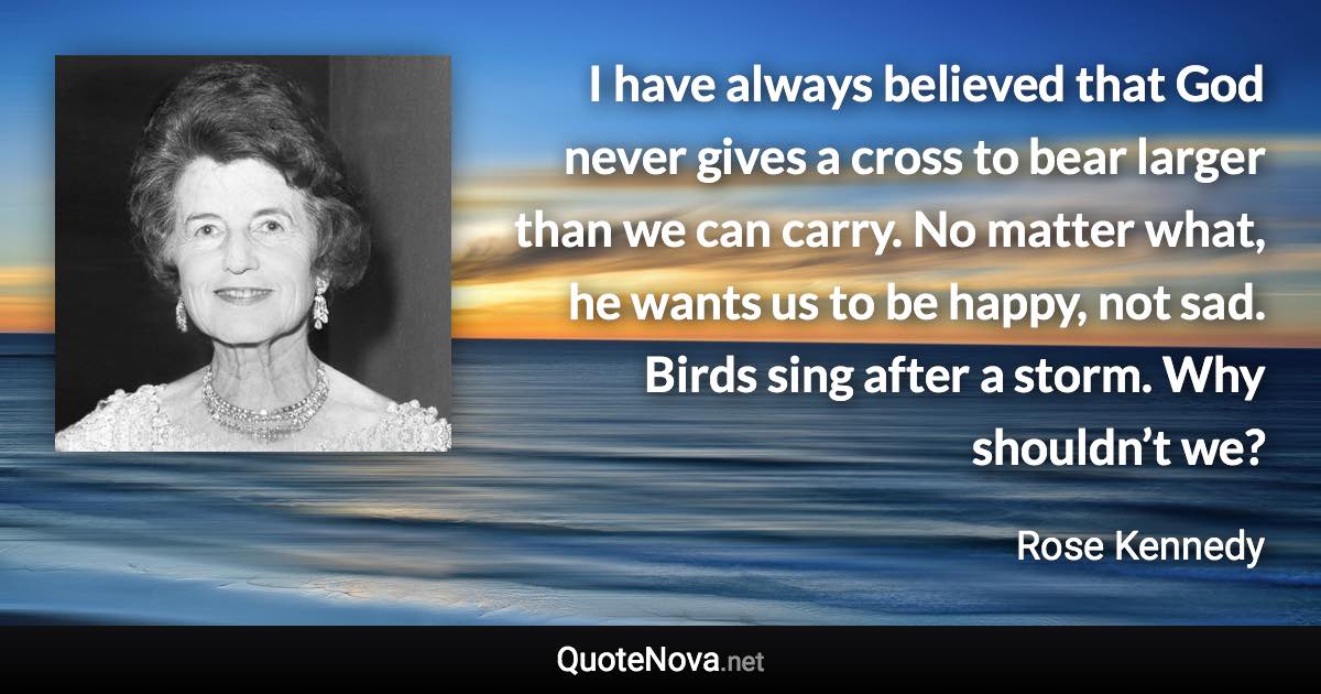 I have always believed that God never gives a cross to bear larger than we can carry. No matter what, he wants us to be happy, not sad. Birds sing after a storm. Why shouldn’t we? - Rose Kennedy quote