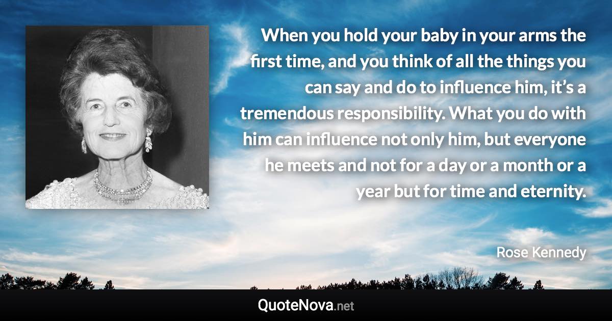 When you hold your baby in your arms the first time, and you think of all the things you can say and do to influence him, it’s a tremendous responsibility. What you do with him can influence not only him, but everyone he meets and not for a day or a month or a year but for time and eternity. - Rose Kennedy quote