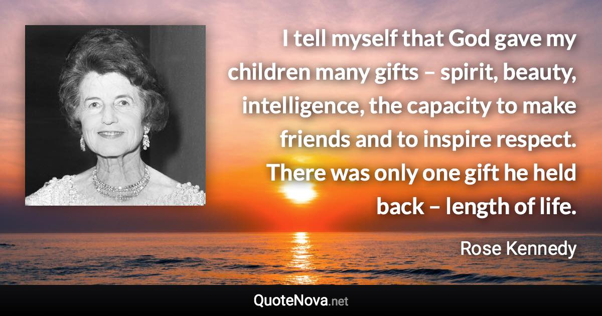 I tell myself that God gave my children many gifts – spirit, beauty, intelligence, the capacity to make friends and to inspire respect. There was only one gift he held back – length of life. - Rose Kennedy quote