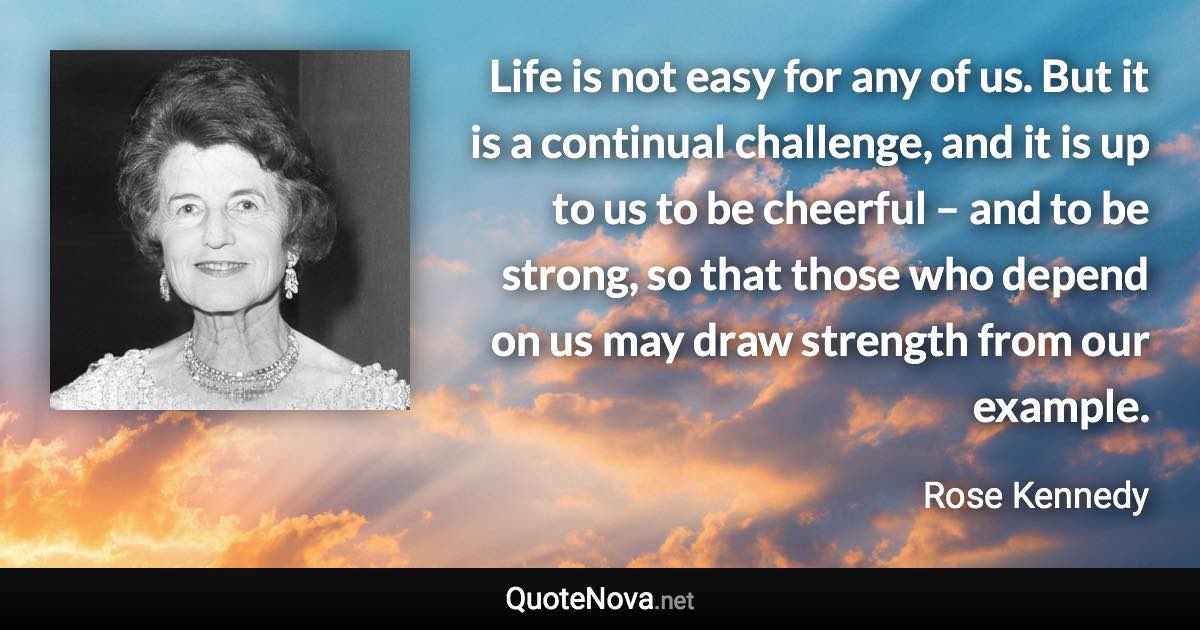Life is not easy for any of us. But it is a continual challenge, and it is up to us to be cheerful – and to be strong, so that those who depend on us may draw strength from our example. - Rose Kennedy quote