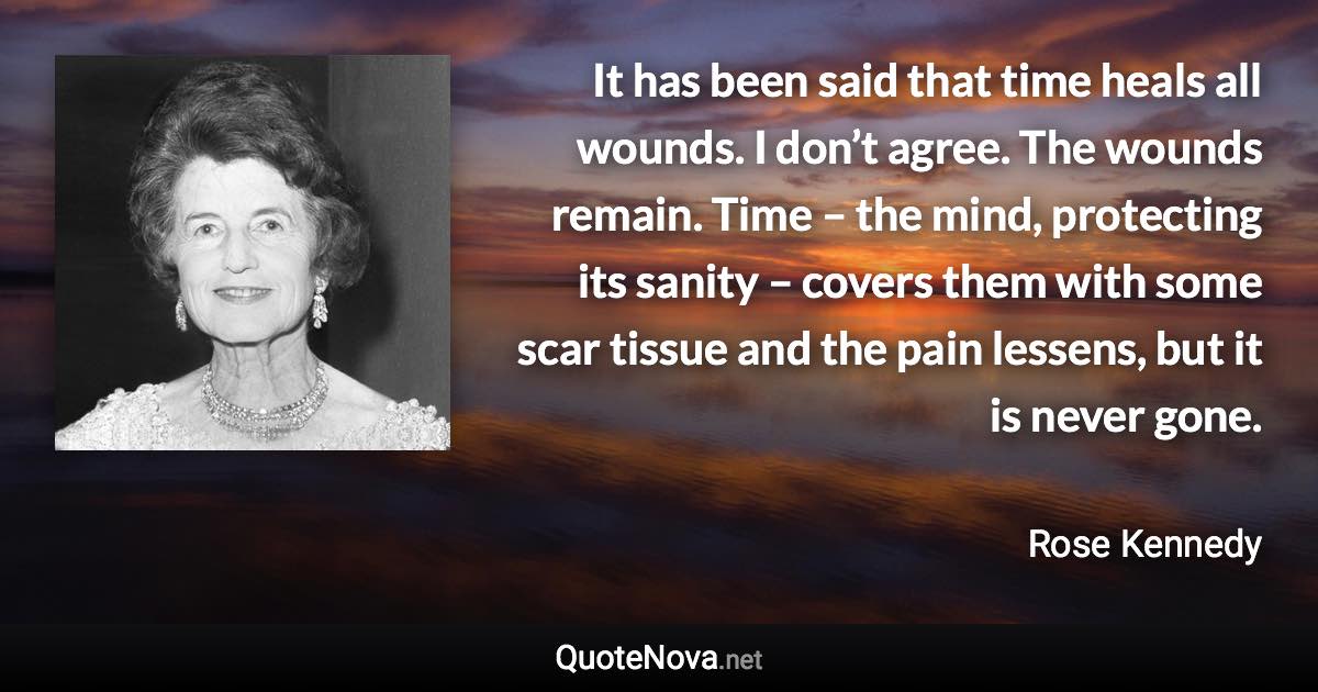 It has been said that time heals all wounds. I don’t agree. The wounds remain. Time – the mind, protecting its sanity – covers them with some scar tissue and the pain lessens, but it is never gone. - Rose Kennedy quote