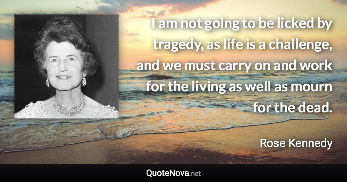 I am not going to be licked by tragedy, as life is a challenge, and we must carry on and work for the living as well as mourn for the dead. - Rose Kennedy quote
