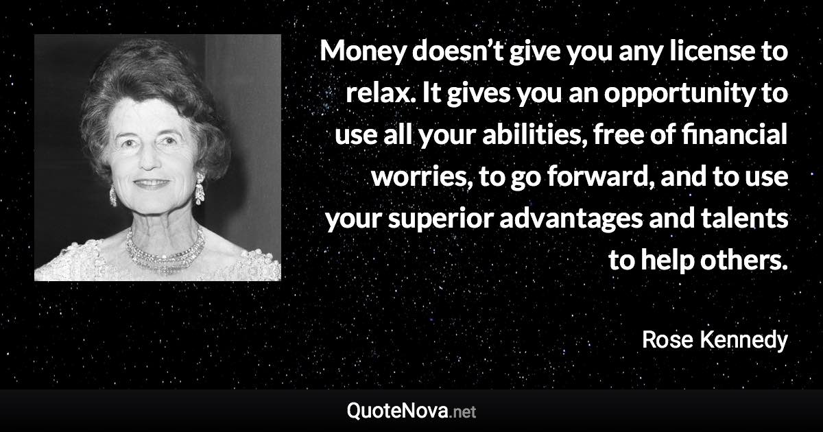 Money doesn’t give you any license to relax. It gives you an opportunity to use all your abilities, free of financial worries, to go forward, and to use your superior advantages and talents to help others. - Rose Kennedy quote
