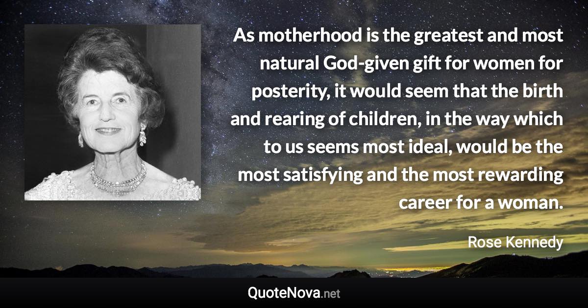 As motherhood is the greatest and most natural God-given gift for women for posterity, it would seem that the birth and rearing of children, in the way which to us seems most ideal, would be the most satisfying and the most rewarding career for a woman. - Rose Kennedy quote