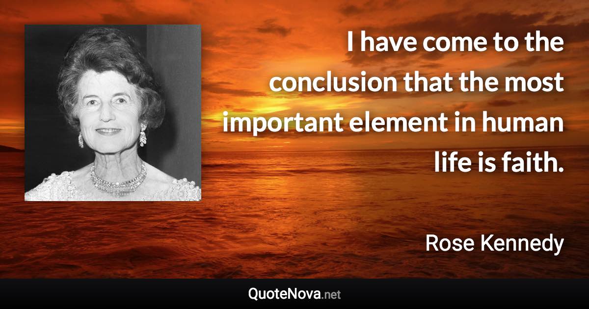 I have come to the conclusion that the most important element in human life is faith. - Rose Kennedy quote