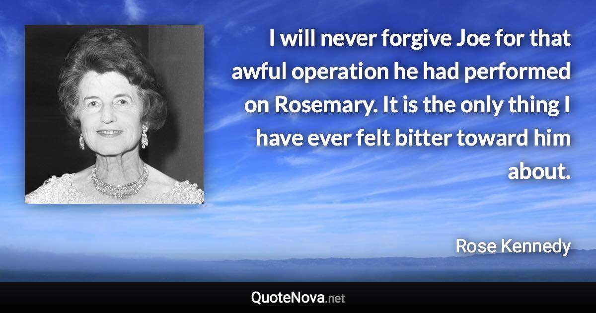 I will never forgive Joe for that awful operation he had performed on Rosemary. It is the only thing I have ever felt bitter toward him about. - Rose Kennedy quote