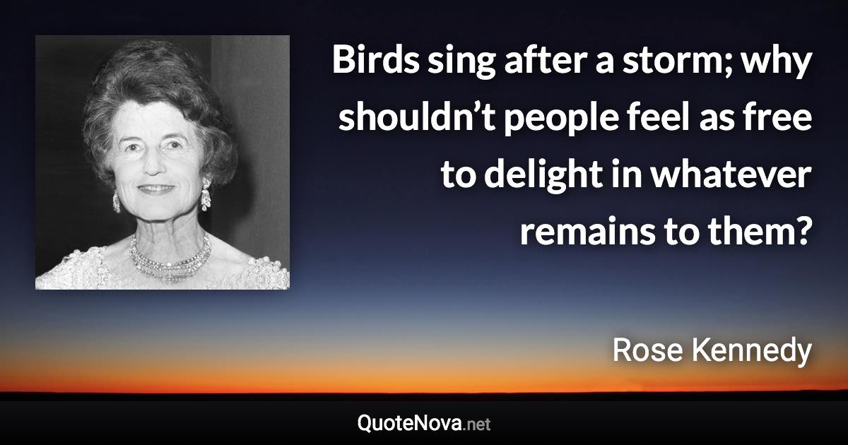 Birds sing after a storm; why shouldn’t people feel as free to delight in whatever remains to them? - Rose Kennedy quote