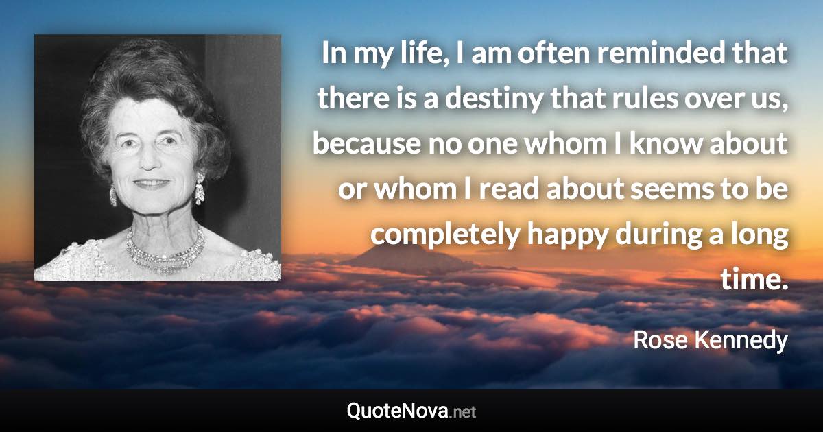 In my life, I am often reminded that there is a destiny that rules over us, because no one whom I know about or whom I read about seems to be completely happy during a long time. - Rose Kennedy quote