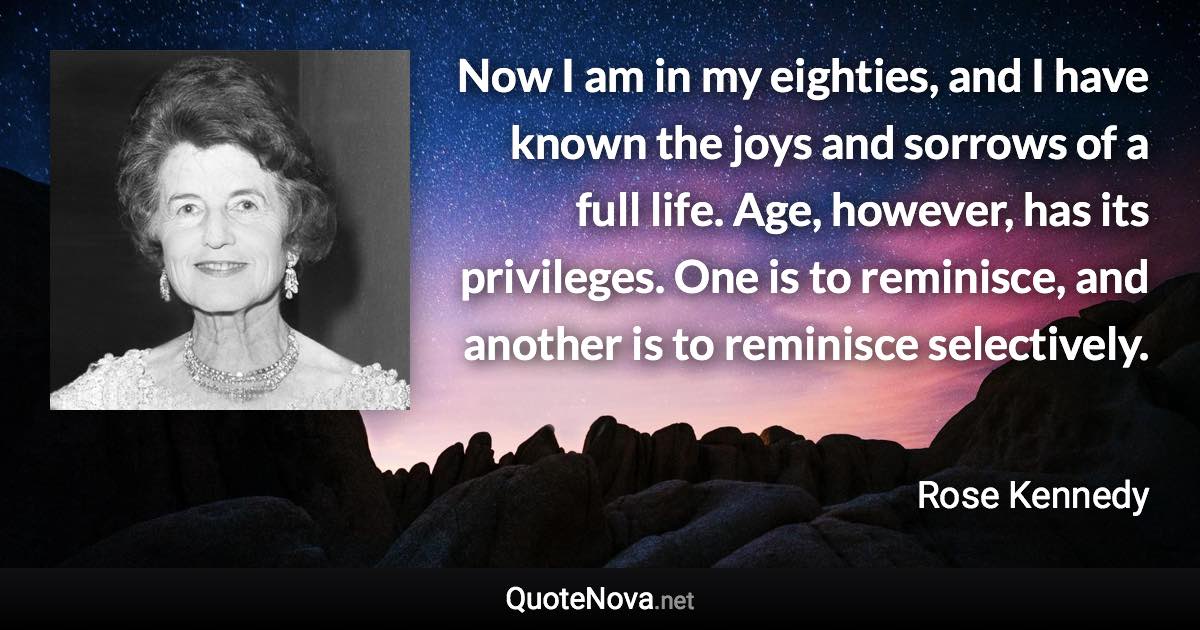 Now I am in my eighties, and I have known the joys and sorrows of a full life. Age, however, has its privileges. One is to reminisce, and another is to reminisce selectively. - Rose Kennedy quote