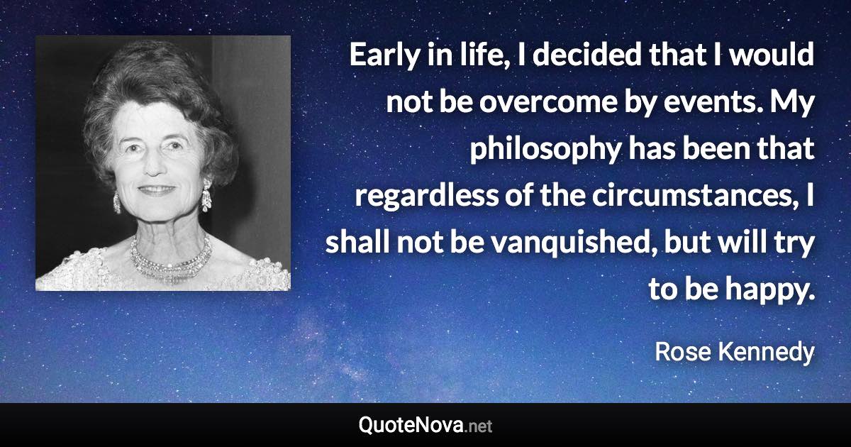 Early in life, I decided that I would not be overcome by events. My philosophy has been that regardless of the circumstances, I shall not be vanquished, but will try to be happy. - Rose Kennedy quote