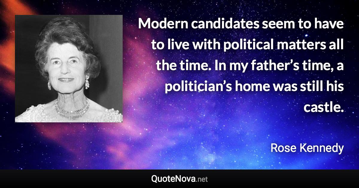 Modern candidates seem to have to live with political matters all the time. In my father’s time, a politician’s home was still his castle. - Rose Kennedy quote