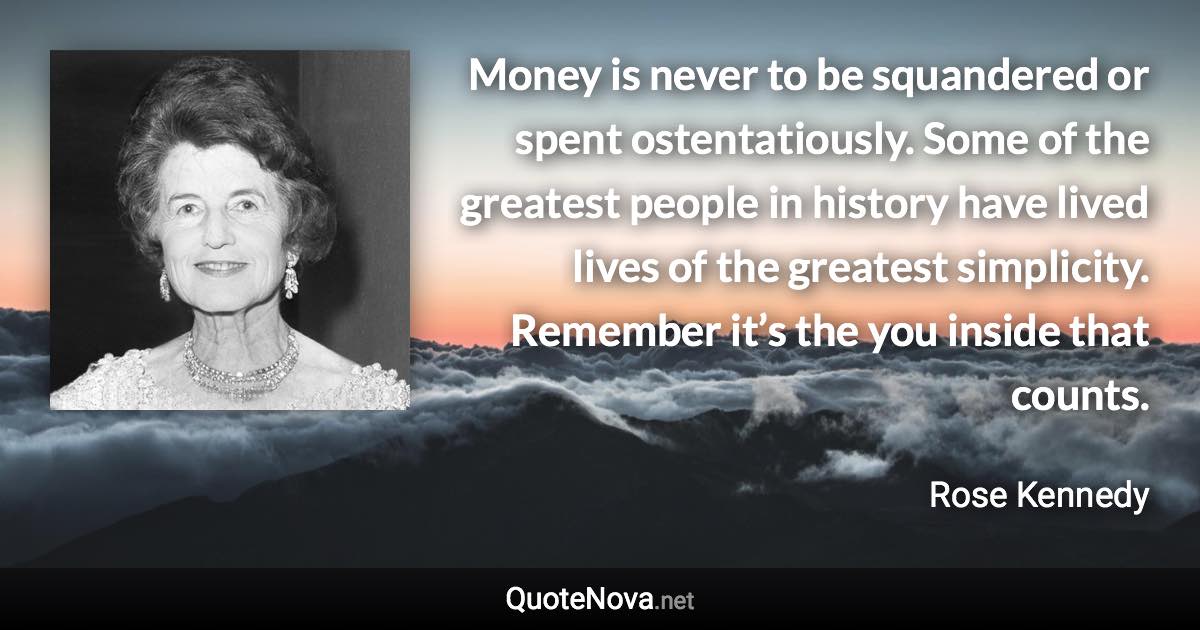 Money is never to be squandered or spent ostentatiously. Some of the greatest people in history have lived lives of the greatest simplicity. Remember it’s the you inside that counts. - Rose Kennedy quote