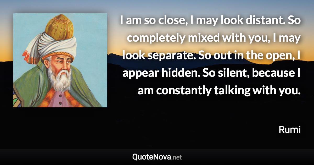 I am so close, I may look distant. So completely mixed with you, I may look separate. So out in the open, I appear hidden. So silent, because I am constantly talking with you. - Rumi quote