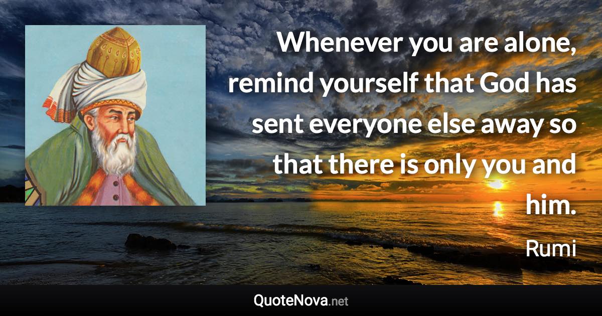 Whenever you are alone, remind yourself that God has sent everyone else away so that there is only you and him. - Rumi quote