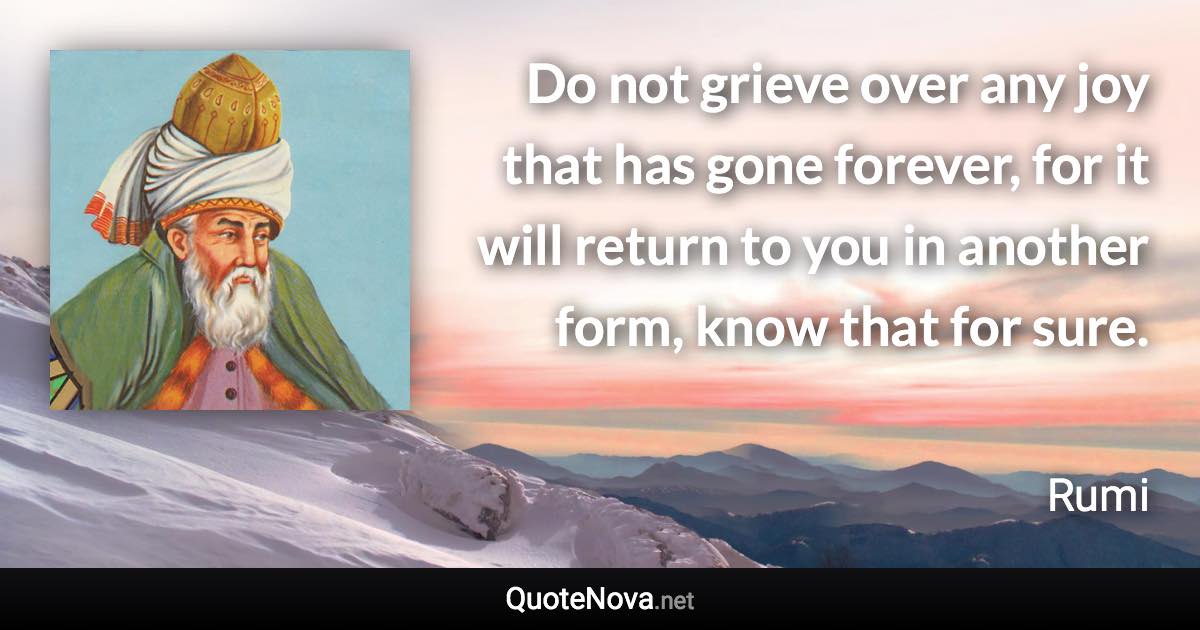 Do not grieve over any joy that has gone forever, for it will return to you in another form, know that for sure. - Rumi quote